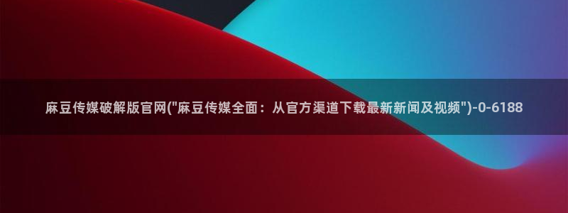 麻豆精选资源：麻豆传媒破解版官网(\