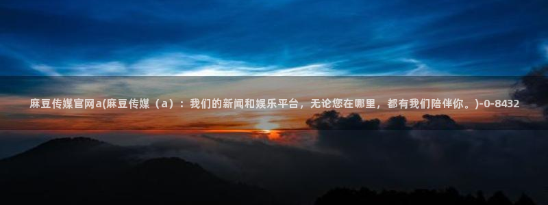麻豆视频更新在线看：麻豆传媒官网a(麻豆传媒（a）：我们的新闻和娱乐平台，无论您在哪里，都有我们陪伴你。)